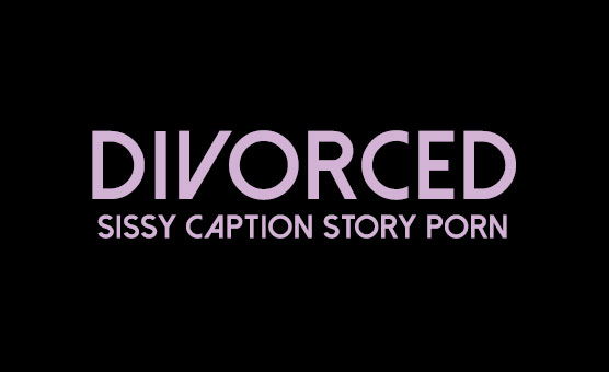 Divorced - Sissy Caption Story Porn